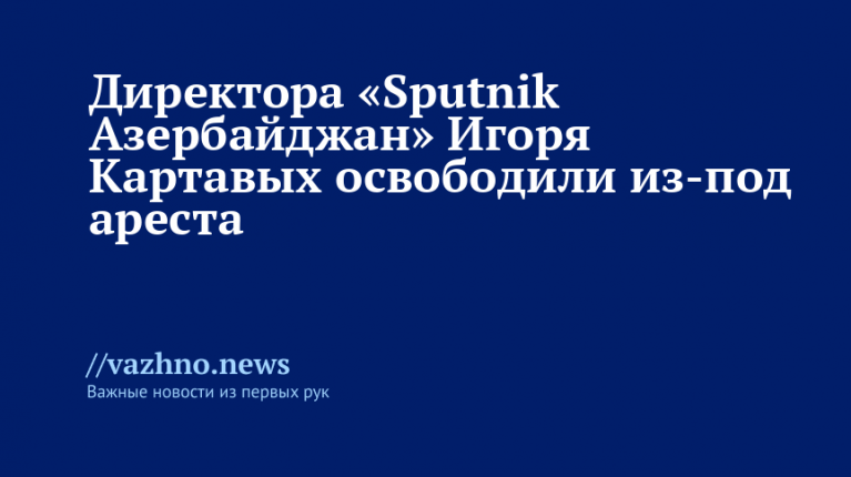 Директора «Sputnik Азербайджан» Игоря Картавых освободили из ареста