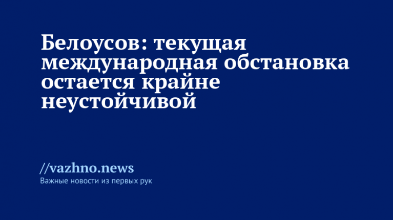 Белоусов: текущая международная обстановка остается крайне неустойчивой