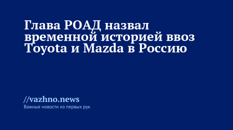 Глава РОАД назвал временной историей ввоз Toyota и Mazda в Россию