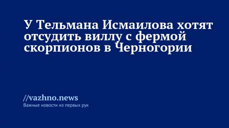 Тельмана Исмаилова хотят лишить виллы с фермой скорпионов в Черногории